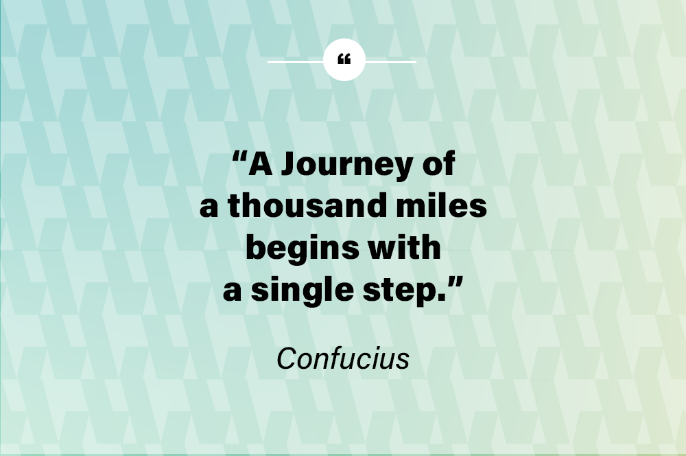 A journey of a thousand miles begins with a single step. – Confucius