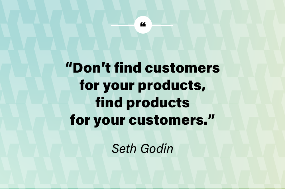 Don’t find customers for your products, find products for your customers. – Seth Godin