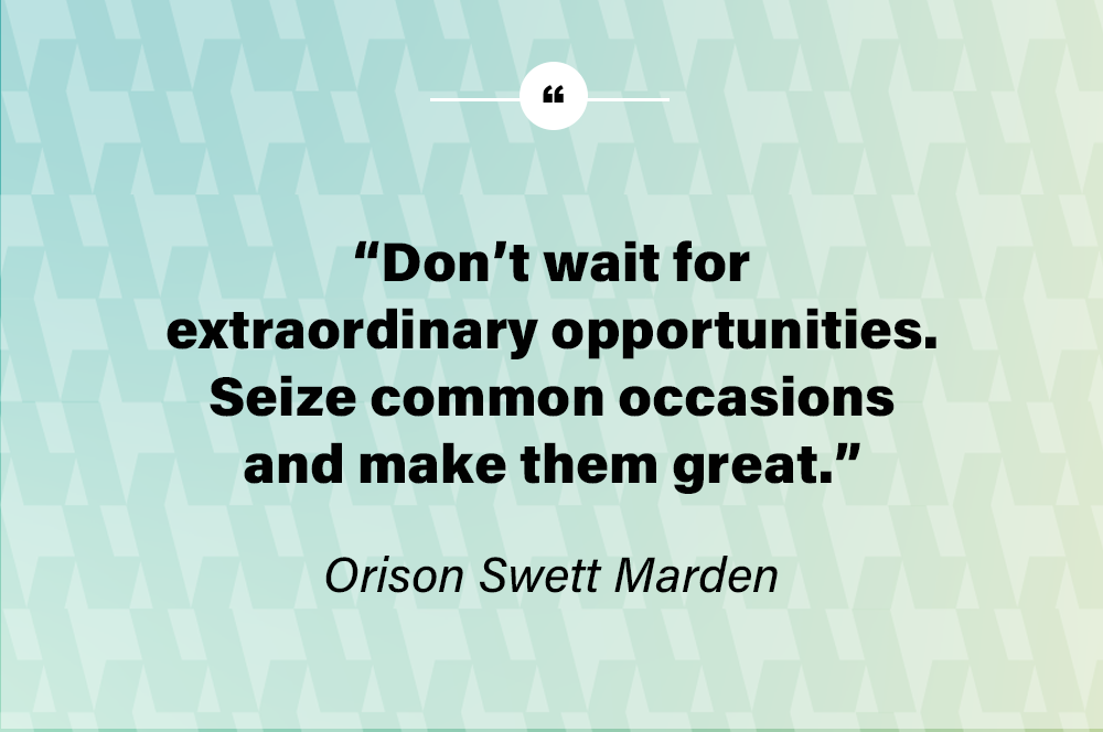 Don’t wait for extraordinary opportunities. Seize common occasions and make them great. – Orison Swett Marden