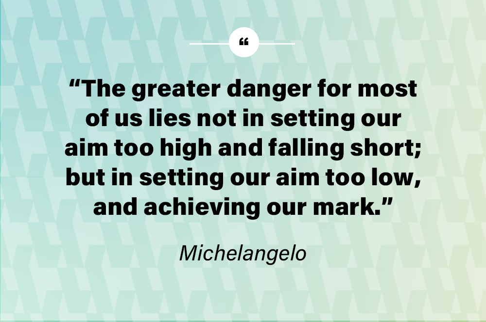 The greater danger for most of us lies not in setting our aim too high and falling short; but in setting our aim too low, and achieving our mark. – Michelangelo