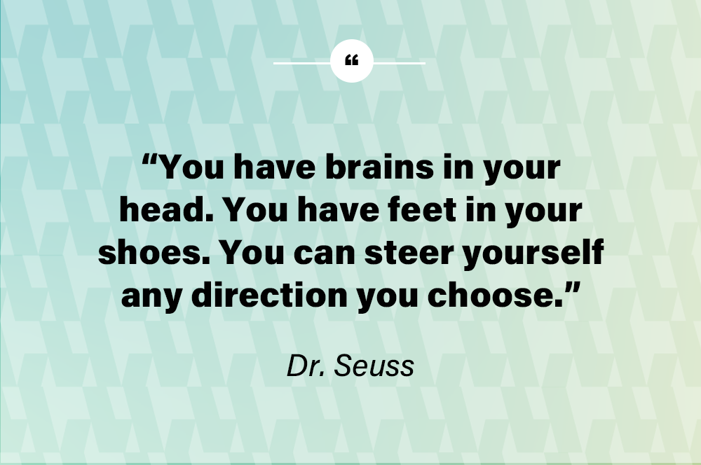 You have brains in your head. You have feet in your shoes. You can steer yourself any direction you choose. - Dr. Seuss